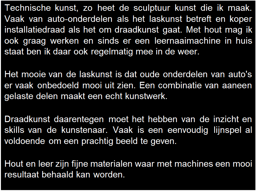 Tekstvak: Technische kunst, zo heet de sculptuur kunst die ik maak. Vaak van auto-onderdelen als het laskunst betreft en koper installatiedraad als het om draadkunst gaat. Met hout mag ik ook graag werken en sinds er een leernaaimachine in huis staat ben ik daar ook regelmatig mee in de weer.

Het mooie van de laskunst is dat oude onderdelen van auto's er vaak onbedoeld mooi uit zien. Een combinatie van aaneen gelaste delen maakt een echt kunstwerk.

Draadkunst daarentegen moet het hebben van de inzicht en skills van de kunstenaar. Vaak is een eenvoudig lijnspel al voldoende om een prachtig beeld te geven.

Hout en leer zijn fijne materialen waar met machines een mooi resultaat behaald kan worden.

