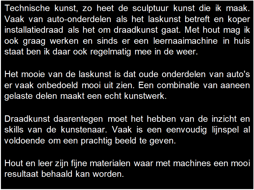 Tekstvak: Technische kunst, zo heet de sculptuur kunst die ik maak. Vaak van auto-onderdelen als het laskunst betreft en koper installatiedraad als het om draadkunst gaat. Met hout mag ik ook graag werken en sinds er een leernaaimachine in huis staat ben ik daar ook regelmatig mee in de weer.
Het mooie van de laskunst is dat oude onderdelen van auto's er vaak onbedoeld mooi uit zien. Een combinatie van aaneen gelaste delen maakt een echt kunstwerk.
Draadkunst daarentegen moet het hebben van de inzicht en skills van de kunstenaar. Vaak is een eenvoudig lijnspel al voldoende om een prachtig beeld te geven.
Hout en leer zijn fijne materialen waar met machines een mooi resultaat behaald kan worden.